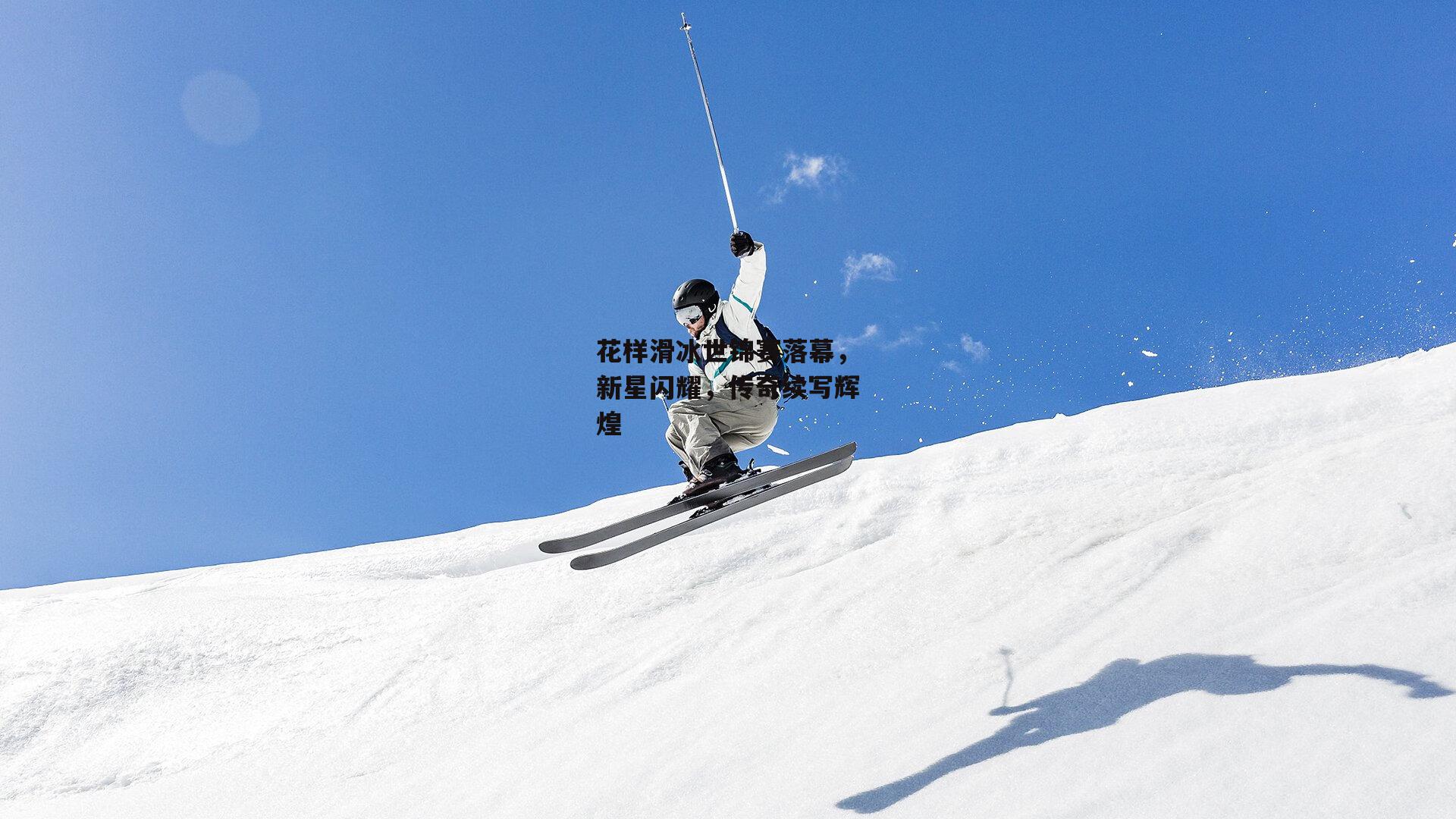 花样滑冰世锦赛落幕,新星闪耀,传奇续写辉煌